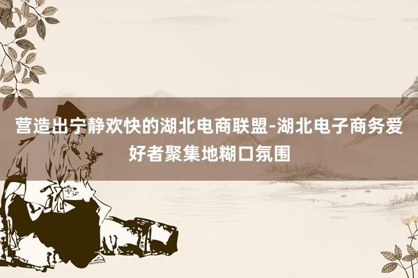 营造出宁静欢快的湖北电商联盟-湖北电子商务爱好者聚集地糊口氛围